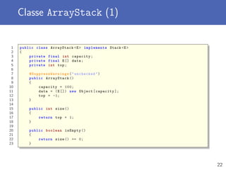 Classe ArrayStack (1)
1 public class ArrayStack <E> implements Stack <E>
2 {
3 private final int capacity;
4 private final E[] data;
5 private int top;
6
7 @SuppressWarnings ("unchecked")
8 public ArrayStack ()
9 {
10 capacity = 100;
11 data = (E[]) new Object[capacity ];
12 top = -1;
13 }
14
15 public int size ()
16 {
17 return top + 1;
18 }
19
20 public boolean isEmpty ()
21 {
22 return size () == 0;
23 }
22
 