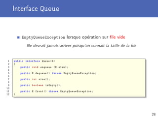 Interface Queue
EmptyQueueException lorsque opération sur ﬁle vide
Ne devrait jamais arriver puisqu’on connait la taille de la ﬁle
1 public interface Queue <E>
2 {
3 public void enqueue (E elem);
4
5 public E dequeue () throws EmptyQueueException ;
6
7 public int size ();
8
9 public boolean isEmpty ();
10
11 public E front () throws EmptyQueueException ;
12 }
28
 