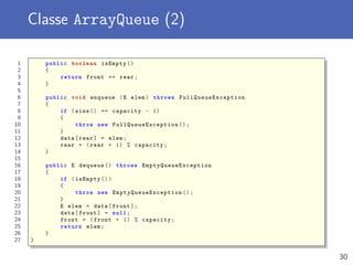 Classe ArrayQueue (2)
1 public boolean isEmpty ()
2 {
3 return front == rear;
4 }
5
6 public void enqueue (E elem) throws FullQueueException
7 {
8 if (size () == capacity - 1)
9 {
10 throw new FullQueueException ();
11 }
12 data[rear] = elem;
13 rear = (rear + 1) % capacity;
14 }
15
16 public E dequeue () throws EmptyQueueException
17 {
18 if (isEmpty ())
19 {
20 throw new EmptyQueueException ();
21 }
22 E elem = data[front ];
23 data[front] = null;
24 front = (front + 1) % capacity;
25 return elem;
26 }
27 }
30
 