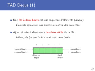 TAD Deque (1)
Une ﬁle à deux bouts est une séquence d’éléments (deque)
Éléments ajoutés les uns derrière les autres, des deux côtés
Ajout et retrait d’éléments des deux côtés de la ﬁle
Même principe que la liste, mais avec deux bouts
0 1 2 3 4
removeFirst
insertFirst
removeLast
insertLast
début de
deque
ﬁn de
deque
32
 