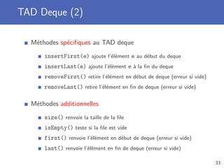TAD Deque (2)
Méthodes spéciﬁques au TAD deque
insertFirst(e) ajoute l’élément e au début du deque
insertLast(e) ajoute l’élément e à la ﬁn du deque
removeFirst() retire l’élément en début de deque (erreur si vide)
removeLast() retire l’élément en ﬁn de deque (erreur si vide)
Méthodes additionnelles
size() renvoie la taille de la ﬁle
isEmpty() teste si la ﬁle est vide
first() renvoie l’élément en début de deque (erreur si vide)
last() renvoie l’élément en ﬁn de deque (erreur si vide)
33
 