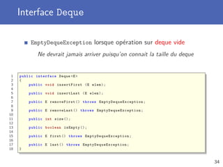 Interface Deque
EmptyDequeException lorsque opération sur deque vide
Ne devrait jamais arriver puisqu’on connait la taille du deque
1 public interface Deque <E>
2 {
3 public void insertFirst (E elem);
4
5 public void insertLast (E elem);
6
7 public E removeFirst () throws EmptyDequeException ;
8
9 public E removeLast () throws EmptyDequeException ;
10
11 public int size ();
12
13 public boolean isEmpty ();
14
15 public E first () throws EmptyDequeException ;
16
17 public E last () throws EmptyDequeException ;
18 }
34
 