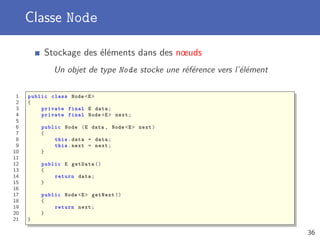 Classe Node
Stockage des éléments dans des nœuds
Un objet de type Node stocke une référence vers l’élément
1 public class Node <E>
2 {
3 private final E data;
4 private final Node <E> next;
5
6 public Node (E data , Node <E> next)
7 {
8 this.data = data;
9 this.next = next;
10 }
11
12 public E getData ()
13 {
14 return data;
15 }
16
17 public Node <E> getNext ()
18 {
19 return next;
20 }
21 }
36
 