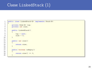 Classe LinkedStack (1)
1 public class LinkedStack <E> implements Stack <E>
2 {
3 private Node <E> top;
4 private int size;
5
6 public LinkedStack ()
7 {
8 top = null;
9 size = 0;
10 }
11
12 public int size ()
13 {
14 return size;
15 }
16
17 public boolean isEmpty ()
18 {
19 return size () == 0;
20 }
39
 