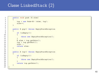 Classe LinkedStack (2)
1 public void push (E elem)
2 {
3 top = new Node <E> (elem , top);
4 size ++;
5 }
6
7 public E pop() throws EmptyStackException
8 {
9 if (isEmpty ())
10 {
11 throw new EmptyStackException ();
12 }
13 E elem = top.getData ();
14 top = top.getNext ();
15 size --;
16 return elem;
17 }
18
19 public E top() throws EmptyStackException
20 {
21 if (isEmpty ())
22 {
23 throw new EmptyStackException ();
24 }
25 return top.getData ();
26 }
27 }
40
 