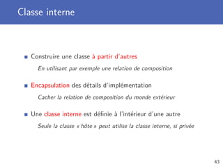 Classe interne
Construire une classe à partir d’autres
En utilisant par exemple une relation de composition
Encapsulation des détails d’implémentation
Cacher la relation de composition du monde extérieur
Une classe interne est déﬁnie à l’intérieur d’une autre
Seule la classe « hôte » peut utilise la classe interne, si privée
43
 