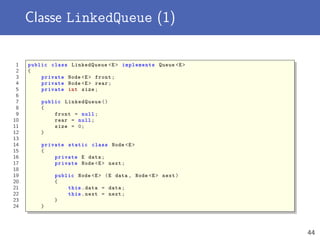 Classe LinkedQueue (1)
1 public class LinkedQueue <E> implements Queue <E>
2 {
3 private Node <E> front;
4 private Node <E> rear;
5 private int size;
6
7 public LinkedQueue ()
8 {
9 front = null;
10 rear = null;
11 size = 0;
12 }
13
14 private static class Node <E>
15 {
16 private E data;
17 private Node <E> next;
18
19 public Node <E> (E data , Node <E> next)
20 {
21 this.data = data;
22 this.next = next;
23 }
24 }
44
 