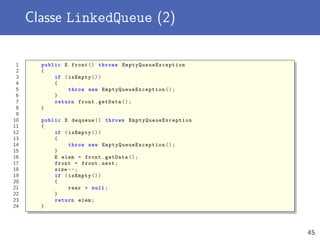 Classe LinkedQueue (2)
1 public E front () throws EmptyQueueException
2 {
3 if (isEmpty ())
4 {
5 throw new EmptyQueueException ();
6 }
7 return front.getData ();
8 }
9
10 public E dequeue () throws EmptyQueueException
11 {
12 if (isEmpty ())
13 {
14 throw new EmptyQueueException ();
15 }
16 E elem = front.getData ();
17 front = front.next;
18 size --;
19 if (isEmpty ())
20 {
21 rear = null;
22 }
23 return elem;
24 }
45
 