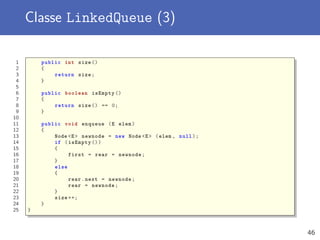 Classe LinkedQueue (3)
1 public int size ()
2 {
3 return size;
4 }
5
6 public boolean isEmpty ()
7 {
8 return size () == 0;
9 }
10
11 public void enqueue (E elem)
12 {
13 Node <E> newnode = new Node <E> (elem , null);
14 if (isEmpty ())
15 {
16 first = rear = newnode;
17 }
18 else
19 {
20 rear.next = newnode;
21 rear = newnode;
22 }
23 size ++;
24 }
25 }
46
 