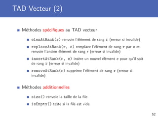 TAD Vecteur (2)
Méthodes spéciﬁques au TAD vecteur
elemAtRank(r) renvoie l’élément de rang r (erreur si invalide)
replaceAtRank(r, e) remplace l’élément de rang r par e et
renvoie l’ancien élément de rang r (erreur si invalide)
insertAtRank(r, e) insère un nouvel élément e pour qu’il soit
de rang r (erreur si invalide)
removeAtRank(r) supprime l’élément de rang r (erreur si
invalide)
Méthodes additionnelles
size() renvoie la taille de la ﬁle
isEmpty() teste si la ﬁle est vide
52
 