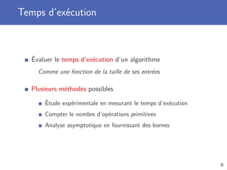 Temps d’exécution
Évaluer le temps d’exécution d’un algorithme
Comme une fonction de la taille de ses entrées
Plusieurs méthodes possibles
Étude expérimentale en mesurant le temps d’exécution
Compter le nombre d’opérations primitives
Analyse asymptotique en fournissant des bornes
6
 