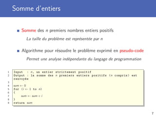 Somme d’entiers
Somme des n premiers nombres entiers positifs
La taille du problème est représentée par n
Algorithme pour résoudre le problème exprimé en pseudo-code
Permet une analyse indépendante du langage de programmation
1 Input : n, un entier strictement positif
2 Output : la somme des n premiers entiers positifs (n compris) est
renvoyée
3
4 sum ← 0
5 for (i ← 1 to n)
6 {
7 sum ← sum + i
8 }
9 return sum
7
 