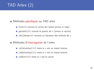 TAD Arbre (2)
Méthodes spéciﬁques au TAD arbre
root() renvoie la racine de l’arbre (erreur si vide)
parent(v) renvoie le parent de v (erreur si racine)
children(v) renvoie un itérateur des enfants de v
Méthodes d’interrogation de l’arbre
isInternal(v) teste si v est un nœud interne
isExternal(v) teste si v est un nœud externe
isRoot(v) teste si v est la racine
10
 