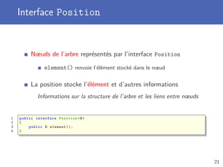 Interface Position
Nœuds de l’arbre représentés par l’interface Position
element() renvoie l’élément stocké dans le nœud
La position stocke l’élément et d’autres informations
Informations sur la structure de l’arbre et les liens entre nœuds
1 public interface Position <E>
2 {
3 public E element ();
4 }
21
 