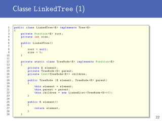 Classe LinkedTree (1)
1 public class LinkedTree <E> implements Tree <E>
2 {
3 private Position <E> root;
4 private int size;
5
6 public LinkedTree ()
7 {
8 root = null;
9 size = 0;
10 }
11
12 private static class TreeNode <E> implements Position <E>
13 {
14 private E element;
15 private TreeNode <E> parent;
16 private List <TreeNode <E>> children;
17
18 public TreeNode (E element , TreeNode <E> parent)
19 {
20 this.element = element;
21 this.parent = parent;
22 this.children = new LinkedList <TreeNode <E>>();
23 }
24
25 public E element ()
26 {
27 return element;
28 }
29 }
22
 