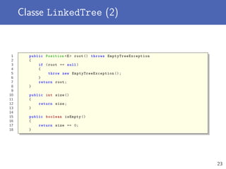Classe LinkedTree (2)
1 public Position <E> root () throws EmptyTreeException
2 {
3 if (root == null)
4 {
5 throw new EmptyTreeException ();
6 }
7 return root;
8 }
9
10 public int size ()
11 {
12 return size;
13 }
14
15 public boolean isEmpty ()
16 {
17 return size == 0;
18 }
23
 