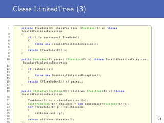 Classe LinkedTree (3)
1 private TreeNode <E> checkPosition (Position <E> v) throws
InvalidPositionException
2 {
3 if (! (v instanceof TreeNode))
4 {
5 throw new InvalidPositionException ();
6 }
7 return (TreeNode <E>) v;
8 }
9
10 public Position <E> parent (Position <E> v) throws InvalidPositionException ,
BoundaryViolationException
11 {
12 if (isRoot (v))
13 {
14 throw new BoundaryViolationException ();
15 }
16 return (( TreeNode <E>) v).parent;
17 }
18
19 public Iterator <Position <E>> children (Position <E> v) throws
InvalidPositionException
20 {
21 TreeNode <E> tn = checkPosition (v);
22 List <Position <E>> children = new LinkedList <Position <E>>();
23 for (TreeNode <E> p : tn.children)
24 {
25 children.add (p);
26 }
27 return children.iterator (); 24
 