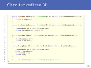 Classe LinkedTree (4)
1 public boolean isInternal (Position <E> v) throws InvalidPositionException
2 {
3 return ! isExternal (v);
4 }
5
6 public boolean isExternal (Position <E> v) throws InvalidPositionException
7 {
8 TreeNode <E> tn = checkPosition (v);
9 return tn.children.isEmpty ();
10 }
11
12 public boolean isRoot (Position <E> v) throws InvalidPositionException
13 {
14 checkPosition (v);
15 return v == root;
16 }
17
18 public E replace (Position <E> v, E e) throws InvalidPositionException
19 {
20 TreeNode <E> tn = checkPosition (v);
21 E old = tn.element;
22 tn.element = e;
23 return old;
24 }
25
26 // ... et elements () et positions () non implémentés .
27 }
25
 