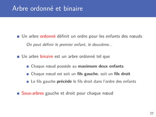 Arbre ordonné et binaire
Un arbre ordonné déﬁnit un ordre pour les enfants des nœuds
On peut déﬁnir le premier enfant, le deuxième...
Un arbre binaire est un arbre ordonné tel que
Chaque nœud possède au maximum deux enfants
Chaque nœud est soit un ﬁls gauche, soit un ﬁls droit
Le ﬁls gauche précède le ﬁls droit dans l’ordre des enfants
Sous-arbres gauche et droit pour chaque nœud
27
 