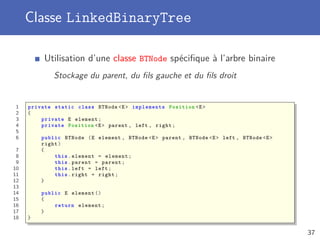 Classe LinkedBinaryTree
Utilisation d’une classe BTNode spéciﬁque à l’arbre binaire
Stockage du parent, du ﬁls gauche et du ﬁls droit
1 private static class BTNode <E> implements Position <E>
2 {
3 private E element;
4 private Position <E> parent , left , right;
5
6 public BTNode (E element , BTNode <E> parent , BTNode <E> left , BTNode <E>
right)
7 {
8 this.element = element;
9 this.parent = parent;
10 this.left = left;
11 this.right = right;
12 }
13
14 public E element ()
15 {
16 return element;
17 }
18 }
37
 