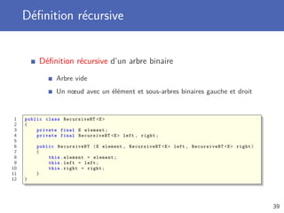 Déﬁnition récursive
Déﬁnition récursive d’un arbre binaire
Arbre vide
Un nœud avec un élément et sous-arbres binaires gauche et droit
1 public class RecursiveBT <E>
2 {
3 private final E element;
4 private final RecursiveBT <E> left , right;
5
6 public RecursiveBT (E element , RecursiveBT <E> left , RecursiveBT <E> right)
7 {
8 this.element = element;
9 this.left = left;
10 this.right = right;
11 }
12 }
39
 
