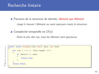 Recherche linéaire
Parcours de la structure de donnée, élément par élément
Jusqu’à trouver l’élément ou avoir parcouru toute la structure
Complexité temporelle en O(n)
Dans le pire des cas, tous les élément sont parcourus
1 public static boolean find (int [] data , int elem)
2 {
3 for (int i = 0; i < data.length; i++)
4 {
5 if (data[i] == elem)
6 {
7 return true;
8 }
9 }
10 return false;
11 }
41
 