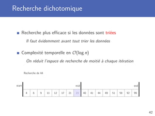 Recherche dichotomique
Recherche plus eﬃcace si les données sont triées
Il faut évidemment avant tout trier les données
Complexité temporelle en O(log n)
On réduit l’espace de recherche de moitié à chaque itération
Recherche de 44
4 6 9 11 12 17 21 23 40 41 44 49 51 59 92 99
start endmid
42
 