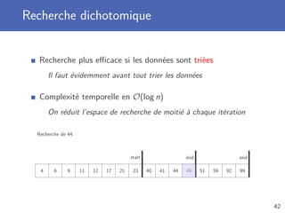 Recherche dichotomique
Recherche plus eﬃcace si les données sont triées
Il faut évidemment avant tout trier les données
Complexité temporelle en O(log n)
On réduit l’espace de recherche de moitié à chaque itération
Recherche de 44
4 6 9 11 12 17 21 23 40 41 44 49 51 59 92 99
start endmid
42
 