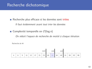 Recherche dichotomique
Recherche plus eﬃcace si les données sont triées
Il faut évidemment avant tout trier les données
Complexité temporelle en O(log n)
On réduit l’espace de recherche de moitié à chaque itération
Recherche de 44
4 6 9 11 12 17 21 23 40 41 44 49 51 59 92 99
start endmid
42
 