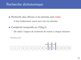 Recherche dichotomique
Recherche plus eﬃcace si les données sont triées
Il faut évidemment avant tout trier les données
Complexité temporelle en O(log n)
On réduit l’espace de recherche de moitié à chaque itération
Recherche de 44
4 6 9 11 12 17 21 23 40 41 44 49 51 59 92 99
start endmid
42
 