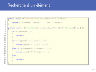 Recherche d’un élément
1 public static <E> boolean find (BinaryTree <E> T, E value)
2 {
3 return T.isInternal (search (T, T.root (), value));
4 }
5
6 private static <E> Position <E> search (BinaryTree <E> T, Position <E> v, E e)
7 {
8 if (T.isExternal (v))
9 {
10 return v;
11 }
12
13 if (e.compareTo (v.element ()) < 0)
14 {
15 return search (T, T.left (v), e);
16 }
17 else if (e.compareTo (v.element ()) > 0)
18 {
19 return search (T, T.right (v), e);
20 }
21 else
22 {
23 return v;
24 }
25 }
44
 