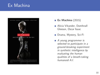Ex Machina
Ex Machina (2015)
Alicia Vikander, Domhnall
Gleeson, Oscar Isaac
Drama, Mystery, Sci-Fi
A young programmer is
selected to participate in a
ground-breaking experiment
in synthetic intelligence by
evaluating the human
qualities of a breath-taking
humanoid A.I.
10
 