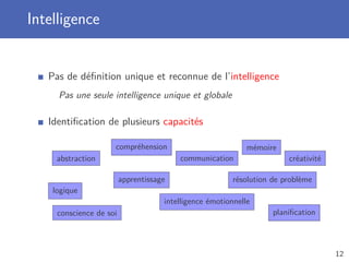 Intelligence
Pas de déﬁnition unique et reconnue de l’intelligence
Pas une seule intelligence unique et globale
Identiﬁcation de plusieurs capacités
logique
abstraction
compréhension
conscience de soi
communication
apprentissage résolution de problème
intelligence émotionnelle
mémoire
planiﬁcation
créativité
12
 