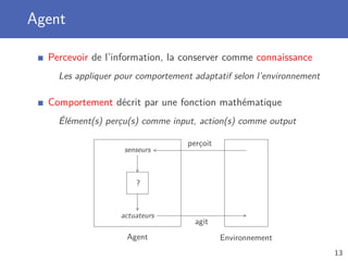 Agent
Percevoir de l’information, la conserver comme connaissance
Les appliquer pour comportement adaptatif selon l’environnement
Comportement décrit par une fonction mathématique
Élément(s) perçu(s) comme input, action(s) comme output
Agent Environnement
senseurs
perçoit
actuateurs
agit
?
13
 