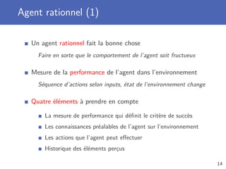Agent rationnel (1)
Un agent rationnel fait la bonne chose
Faire en sorte que le comportement de l’agent soit fructueux
Mesure de la performance de l’agent dans l’environnement
Séquence d’actions selon inputs, état de l’environnement change
Quatre éléments à prendre en compte
La mesure de performance qui déﬁnit le critère de succès
Les connaissances préalables de l’agent sur l’environnement
Les actions que l’agent peut eﬀectuer
Historique des éléments perçus
14
 
