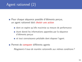 Agent rationnel (2)
Pour chaque séquence possible d’éléments perçus,
un agent rationnel doit choisir une action
dont on espère qu’elle maximise sa mesure de performance
étant donné les informations apportées par la séquence
d’éléments perçus
et tout connaissance préalable dont dispose l’agent.
Permet de comparer diﬀérents agents
Réagissent-il tous de manière rationnelle aux mêmes conditions ?
15
 