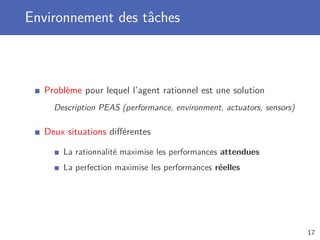 Environnement des tâches
Problème pour lequel l’agent rationnel est une solution
Description PEAS (performance, environment, actuators, sensors)
Deux situations diﬀérentes
La rationnalité maximise les performances attendues
La perfection maximise les performances réelles
17
 