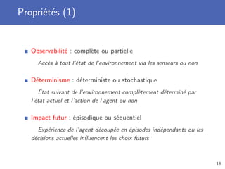 Propriétés (1)
Observabilité : complète ou partielle
Accès à tout l’état de l’environnement via les senseurs ou non
Déterminisme : déterministe ou stochastique
État suivant de l’environnement complètement déterminé par
l’état actuel et l’action de l’agent ou non
Impact futur : épisodique ou séquentiel
Expérience de l’agent découpée en épisodes indépendants ou les
décisions actuelles inﬂuencent les choix futurs
18
 