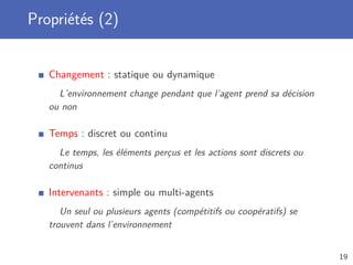Propriétés (2)
Changement : statique ou dynamique
L’environnement change pendant que l’agent prend sa décision
ou non
Temps : discret ou continu
Le temps, les éléments perçus et les actions sont discrets ou
continus
Intervenants : simple ou multi-agents
Un seul ou plusieurs agents (compétitifs ou coopératifs) se
trouvent dans l’environnement
19
 