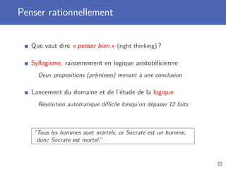 Penser rationnellement
Que veut dire « penser bien » (right thinking) ?
Syllogisme, raisonnement en logique aristotélicienne
Deux propositions (prémisses) menant à une conclusion
Lancement du domaine et de l’étude de la logique
Résolution automatique diﬃcile lorsqu’on dépasse 12 faits
“Tous les hommes sont mortels, or Socrate est un homme,
donc Socrate est mortel.”
22
 