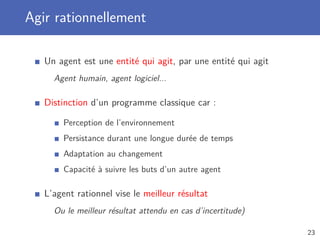 Agir rationnellement
Un agent est une entité qui agit, par une entité qui agit
Agent humain, agent logiciel...
Distinction d’un programme classique car :
Perception de l’environnement
Persistance durant une longue durée de temps
Adaptation au changement
Capacité à suivre les buts d’un autre agent
L’agent rationnel vise le meilleur résultat
Ou le meilleur résultat attendu en cas d’incertitude)
23
 