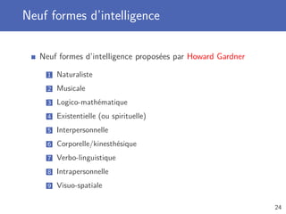 Neuf formes d’intelligence
Neuf formes d’intelligence proposées par Howard Gardner
1 Naturaliste
2 Musicale
3 Logico-mathématique
4 Existentielle (ou spirituelle)
5 Interpersonnelle
6 Corporelle/kinesthésique
7 Verbo-linguistique
8 Intrapersonnelle
9 Visuo-spatiale
24
 