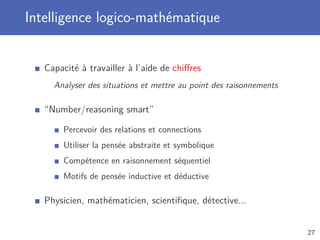 Intelligence logico-mathématique
Capacité à travailler à l’aide de chiﬀres
Analyser des situations et mettre au point des raisonnements
“Number/reasoning smart”
Percevoir des relations et connections
Utiliser la pensée abstraite et symbolique
Compétence en raisonnement séquentiel
Motifs de pensée inductive et déductive
Physicien, mathématicien, scientiﬁque, détective...
27
 