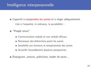 Intelligence interpersonnelle
Capacité à comprendre les autres et à réagir adéquatement
Liée à l’empathie, la tolérance, la sociabiblité...
“People smart”
Communication verbale et non verbale eﬃcace
Remarquer des distinctions parmi les autres
Sensibilité aux humeurs et tempéraments des autres
Accueillir favorablement plusieurs perspectives
Enseignant, acteurs, politiciens, leader de secte...
29
 