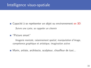 Intelligence visuo-spatiale
Capacité à se représenter un objet ou environnement en 3D
Suivre une carte, se rappeler un chemin
“Picture smart”
Imagerie mentale, raisonnement spatial, manipulation d’image,
compétence graphique et artistique, imagination active
Marin, artiste, architecte, sculpteur, chauﬀeur de taxi...
33
 