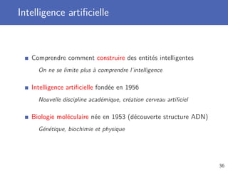 Intelligence artiﬁcielle
Comprendre comment construire des entités intelligentes
On ne se limite plus à comprendre l’intelligence
Intelligence artiﬁcielle fondée en 1956
Nouvelle discipline académique, création cerveau artiﬁciel
Biologie moléculaire née en 1953 (découverte structure ADN)
Génétique, biochimie et physique
36
 
