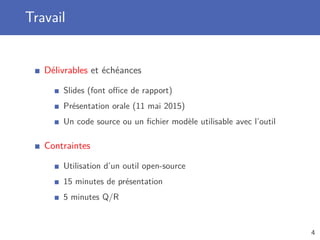 Travail
Délivrables et échéances
Slides (font oﬃce de rapport)
Présentation orale (11 mai 2015)
Un code source ou un ﬁchier modèle utilisable avec l’outil
Contraintes
Utilisation d’un outil open-source
15 minutes de présentation
5 minutes Q/R
4
 