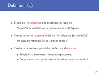 Déﬁnition (1)
Étude de l’intelligence des machines et logiciels
Méthodes de création ou de simulation de l’intelligence
Comparaison au concept idéal de l’intelligence (rationnalité)
Un système rationnel fait la « bonne chose »
Plusieurs déﬁnitions possibles, triées sur deux axes
Pensée et raisonnement versus comportement
Comparaison avec performances humaines versus rationalité
39
 