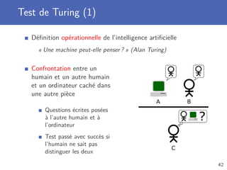 Test de Turing (1)
Déﬁnition opérationnelle de l’intelligence artiﬁcielle
« Une machine peut-elle penser ? » (Alan Turing)
Confrontation entre un
humain et un autre humain
et un ordinateur caché dans
une autre pièce
Questions écrites posées
à l’autre humain et à
l’ordinateur
Test passé avec succès si
l’humain ne sait pas
distinguer les deux
42
 