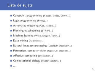Liste de sujets
Constraint programming (Gecode, Choco, Comet...)
Logic programming (Prolog...)
Automated reasoning (Coq, Isabelle...)
Planning et scheduling (STRIPS...)
Machine learning (Weka, Shogun, Torch...)
Data mining (RapidMiner...)
Natural language processing (CoreNLP, OpenNLP...)
Perception, computer vision (Open CV, OpenBR...)
Aﬀective computing (Synesketch...)
Computational biology (Raptor, Abalone, )
...
5
 